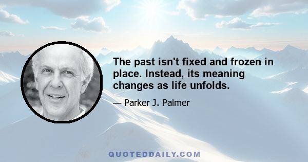 The past isn't fixed and frozen in place. Instead, its meaning changes as life unfolds.