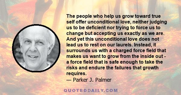 The people who help us grow toward true self offer unconditional love, neither judging us to be deficient nor trying to force us to change but accepting us exactly as we are. And yet this unconditional love does not