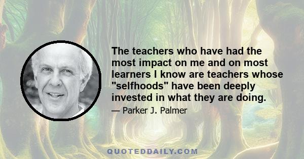 The teachers who have had the most impact on me and on most learners I know are teachers whose selfhoods have been deeply invested in what they are doing.