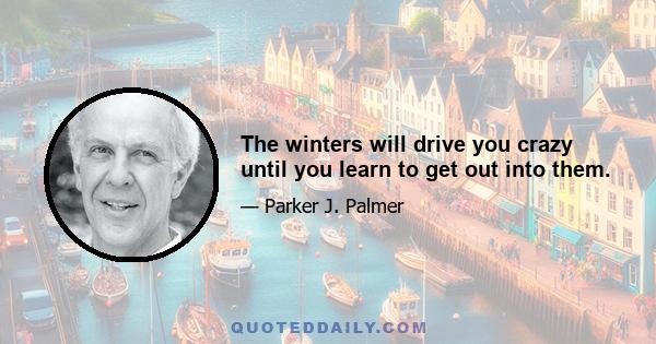 The winters will drive you crazy until you learn to get out into them.