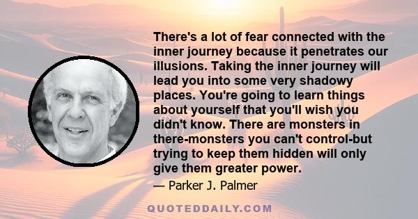 There's a lot of fear connected with the inner journey because it penetrates our illusions. Taking the inner journey will lead you into some very shadowy places. You're going to learn things about yourself that you'll