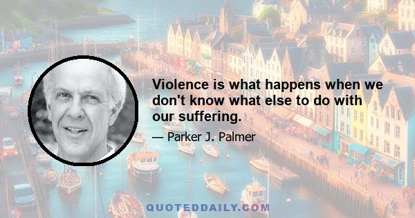 Violence is what happens when we don't know what else to do with our suffering.