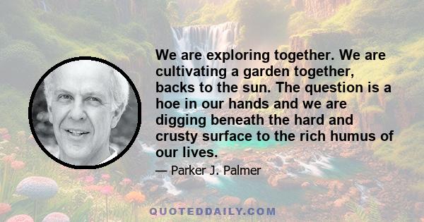 We are exploring together. We are cultivating a garden together, backs to the sun. The question is a hoe in our hands and we are digging beneath the hard and crusty surface to the rich humus of our lives.