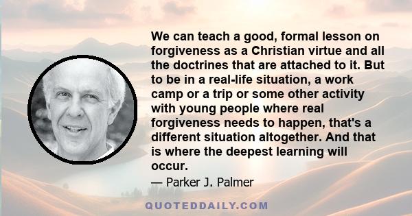 We can teach a good, formal lesson on forgiveness as a Christian virtue and all the doctrines that are attached to it. But to be in a real-life situation, a work camp or a trip or some other activity with young people