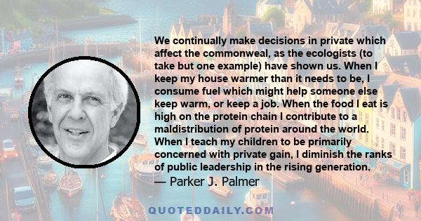 We continually make decisions in private which affect the commonweal, as the ecologists (to take but one example) have shown us. When I keep my house warmer than it needs to be, I consume fuel which might help someone