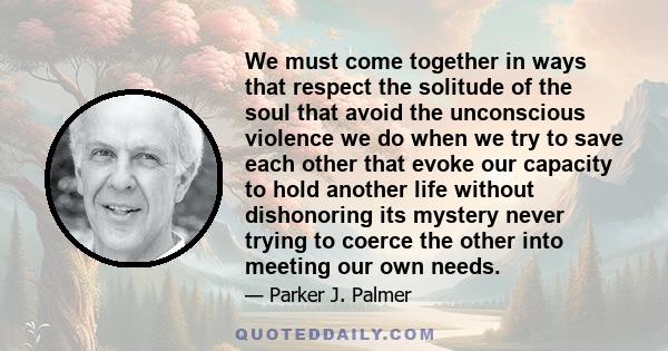 We must come together in ways that respect the solitude of the soul that avoid the unconscious violence we do when we try to save each other that evoke our capacity to hold another life without dishonoring its mystery