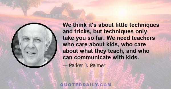 We think it's about little techniques and tricks, but techniques only take you so far. We need teachers who care about kids, who care about what they teach, and who can communicate with kids.