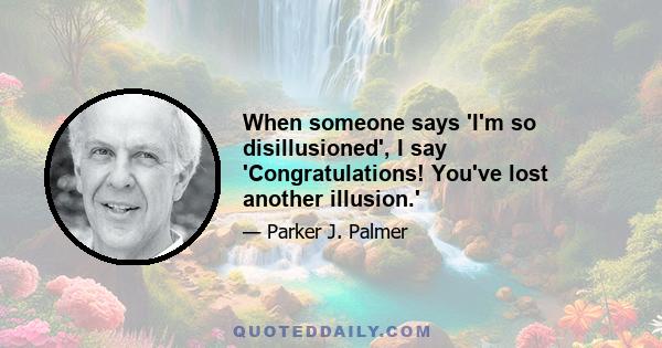 When someone says 'I'm so disillusioned', I say 'Congratulations! You've lost another illusion.'