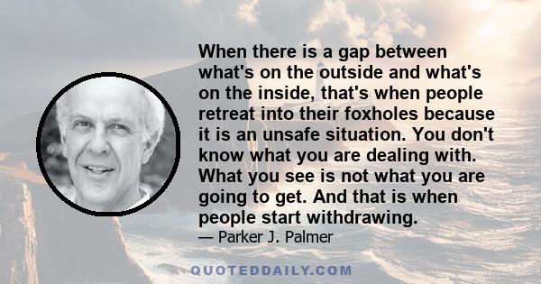 When there is a gap between what's on the outside and what's on the inside, that's when people retreat into their foxholes because it is an unsafe situation. You don't know what you are dealing with. What you see is not 