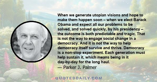 When we generate utopian visions and hope to make them happen soon – when we elect Barack Obama and expect all our problems to be solved, and solved quickly, by his presidency – the outcome is both predictable and