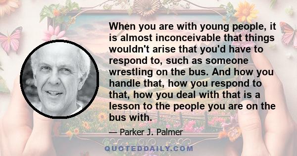 When you are with young people, it is almost inconceivable that things wouldn't arise that you'd have to respond to, such as someone wrestling on the bus. And how you handle that, how you respond to that, how you deal