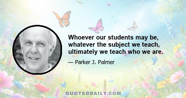 Whoever our students may be, whatever the subject we teach, ultimately we teach who we are.