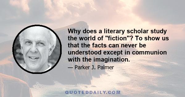 Why does a literary scholar study the world of fiction? To show us that the facts can never be understood except in communion with the imagination.