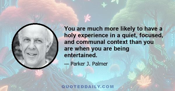 You are much more likely to have a holy experience in a quiet, focused, and communal context than you are when you are being entertained.