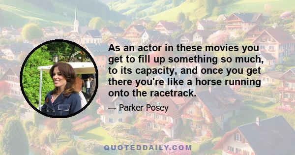 As an actor in these movies you get to fill up something so much, to its capacity, and once you get there you're like a horse running onto the racetrack.