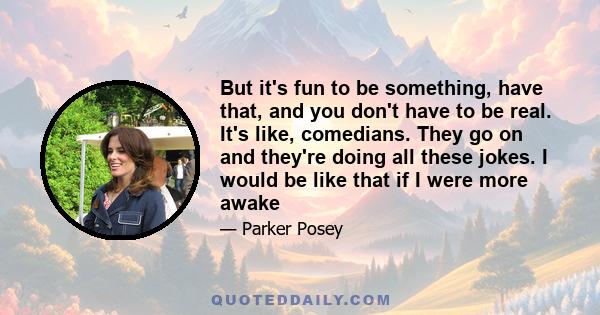 But it's fun to be something, have that, and you don't have to be real. It's like, comedians. They go on and they're doing all these jokes. I would be like that if I were more awake