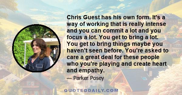 Chris Guest has his own form. It's a way of working that is really intense and you can commit a lot and you focus a lot. You get to bring a lot. You get to bring things maybe you haven't seen before. You're asked to