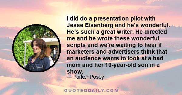 I did do a presentation pilot with Jesse Eisenberg and he's wonderful. He's such a great writer. He directed me and he wrote these wonderful scripts and we're waiting to hear if marketers and advertisers think that an