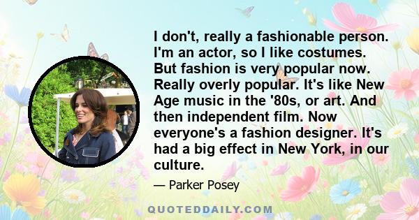 I don't, really a fashionable person. I'm an actor, so I like costumes. But fashion is very popular now. Really overly popular. It's like New Age music in the '80s, or art. And then independent film. Now everyone's a