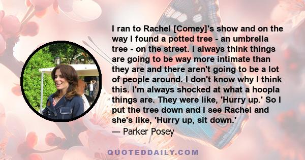 I ran to Rachel [Comey]'s show and on the way I found a potted tree - an umbrella tree - on the street. I always think things are going to be way more intimate than they are and there aren't going to be a lot of people