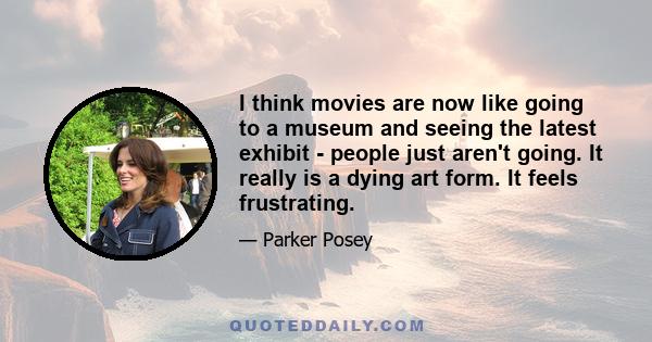 I think movies are now like going to a museum and seeing the latest exhibit - people just aren't going. It really is a dying art form. It feels frustrating.