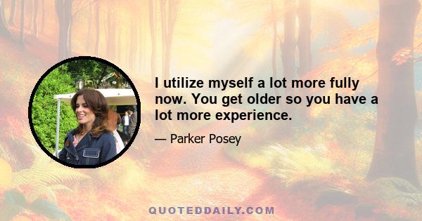 I utilize myself a lot more fully now. You get older so you have a lot more experience.