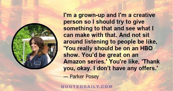 I'm a grown-up and I'm a creative person so I should try to give something to that and see what I can make with that. And not sit around listening to people be like, 'You really should be on an HBO show. You'd be great