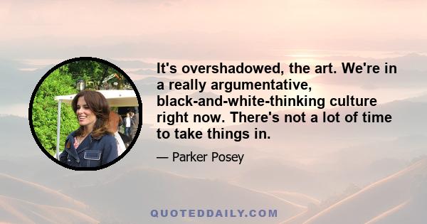 It's overshadowed, the art. We're in a really argumentative, black-and-white-thinking culture right now. There's not a lot of time to take things in.