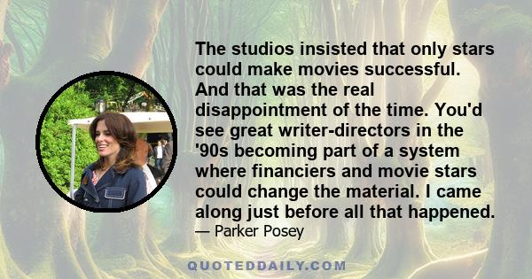 The studios insisted that only stars could make movies successful. And that was the real disappointment of the time. You'd see great writer-directors in the '90s becoming part of a system where financiers and movie