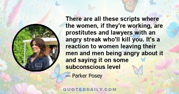 There are all these scripts where the women, if they're working, are prostitutes and lawyers with an angry streak who'll kill you. It's a reaction to women leaving their men and men being angry about it and saying it on 