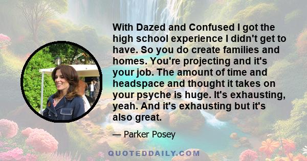 With Dazed and Confused I got the high school experience I didn't get to have. So you do create families and homes. You're projecting and it's your job. The amount of time and headspace and thought it takes on your