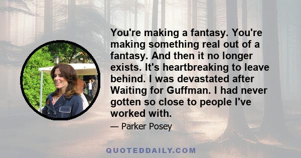 You're making a fantasy. You're making something real out of a fantasy. And then it no longer exists. It's heartbreaking to leave behind. I was devastated after Waiting for Guffman. I had never gotten so close to people 