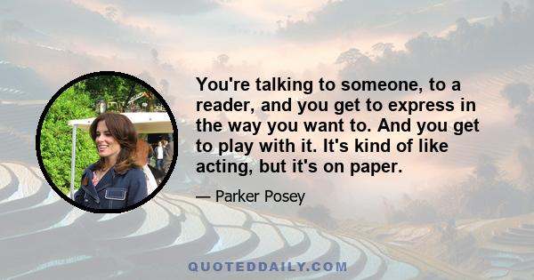 You're talking to someone, to a reader, and you get to express in the way you want to. And you get to play with it. It's kind of like acting, but it's on paper.