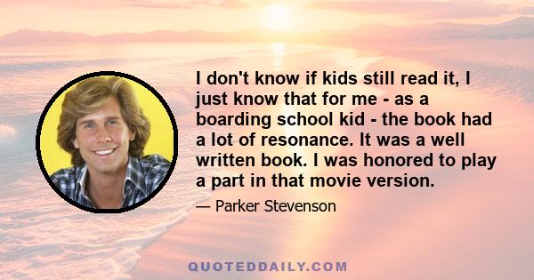 I don't know if kids still read it, I just know that for me - as a boarding school kid - the book had a lot of resonance. It was a well written book. I was honored to play a part in that movie version.