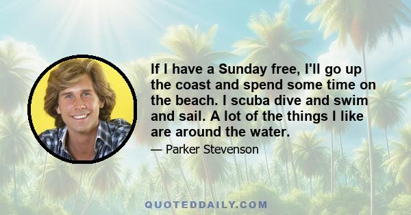 If I have a Sunday free, I'll go up the coast and spend some time on the beach. I scuba dive and swim and sail. A lot of the things I like are around the water.