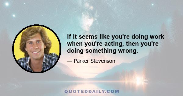 If it seems like you're doing work when you're acting, then you're doing something wrong.