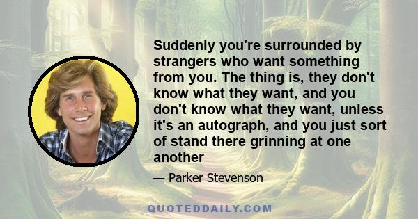 Suddenly you're surrounded by strangers who want something from you. The thing is, they don't know what they want, and you don't know what they want, unless it's an autograph, and you just sort of stand there grinning