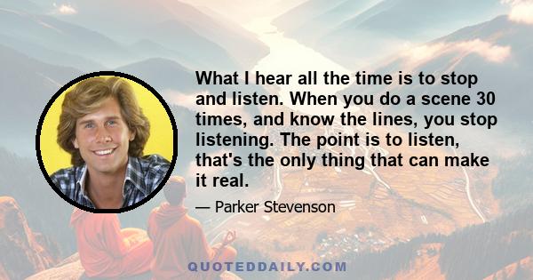 What I hear all the time is to stop and listen. When you do a scene 30 times, and know the lines, you stop listening. The point is to listen, that's the only thing that can make it real.