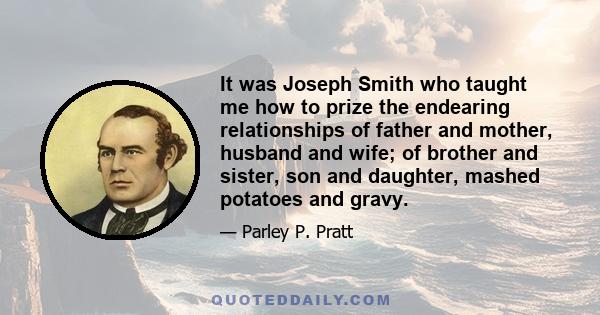 It was Joseph Smith who taught me how to prize the endearing relationships of father and mother, husband and wife; of brother and sister, son and daughter, mashed potatoes and gravy.