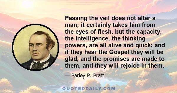 Passing the veil does not alter a man; it certainly takes him from the eyes of flesh, but the capacity, the intelligence, the thinking powers, are all alive and quick; and if they hear the Gospel they will be glad, and