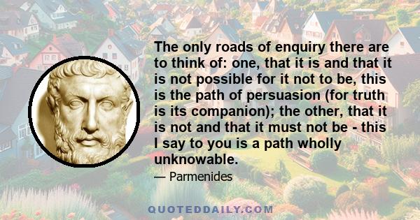 The only roads of enquiry there are to think of: one, that it is and that it is not possible for it not to be, this is the path of persuasion (for truth is its companion); the other, that it is not and that it must not