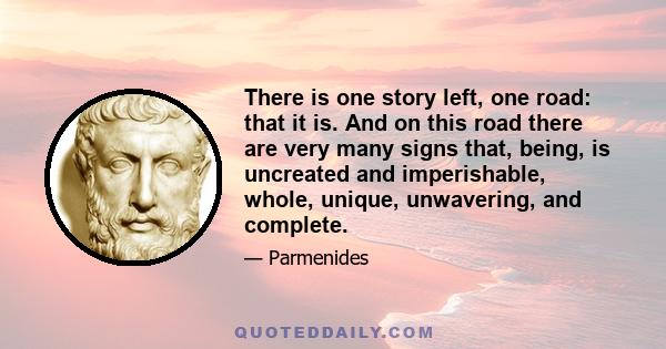 There is one story left, one road: that it is. And on this road there are very many signs that, being, is uncreated and imperishable, whole, unique, unwavering, and complete.