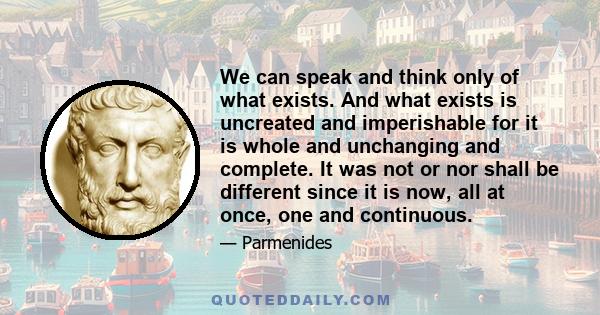 We can speak and think only of what exists. And what exists is uncreated and imperishable for it is whole and unchanging and complete. It was not or nor shall be different since it is now, all at once, one and