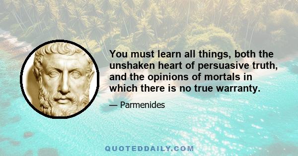 You must learn all things, both the unshaken heart of persuasive truth, and the opinions of mortals in which there is no true warranty.