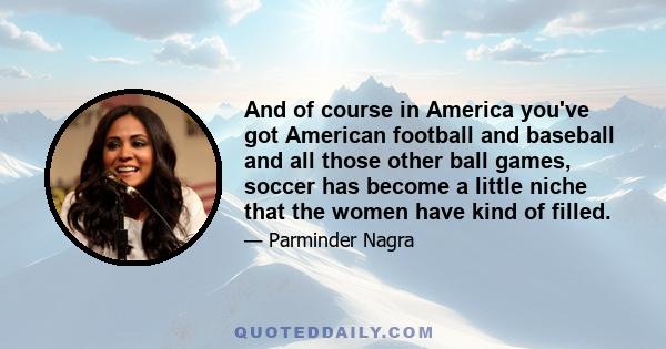 And of course in America you've got American football and baseball and all those other ball games, soccer has become a little niche that the women have kind of filled.