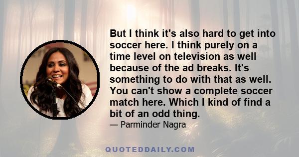 But I think it's also hard to get into soccer here. I think purely on a time level on television as well because of the ad breaks. It's something to do with that as well. You can't show a complete soccer match here.