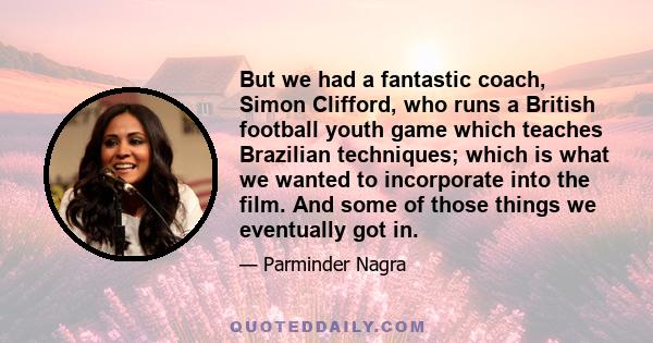 But we had a fantastic coach, Simon Clifford, who runs a British football youth game which teaches Brazilian techniques; which is what we wanted to incorporate into the film. And some of those things we eventually got