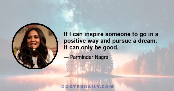 If I can inspire someone to go in a positive way and pursue a dream, it can only be good.