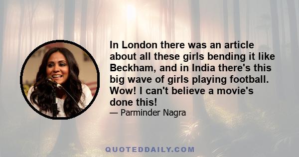 In London there was an article about all these girls bending it like Beckham, and in India there's this big wave of girls playing football. Wow! I can't believe a movie's done this!