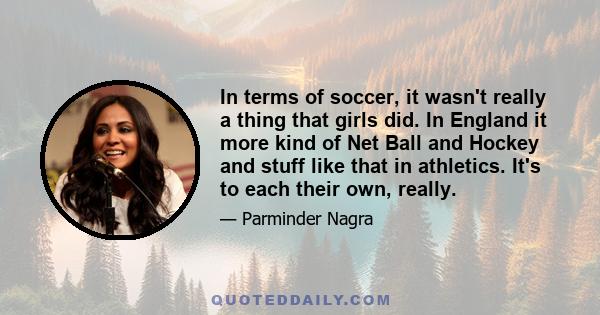 In terms of soccer, it wasn't really a thing that girls did. In England it more kind of Net Ball and Hockey and stuff like that in athletics. It's to each their own, really.